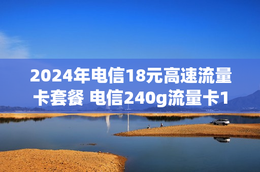 2024年电信18元高速流量卡套餐 电信240g流量卡19元
