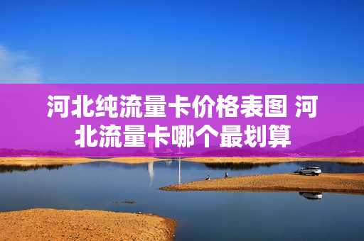 河北纯流量卡价格表图 河北流量卡哪个最划算