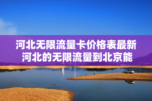 河北无限流量卡价格表最新 河北的无限流量到北京能用吗
