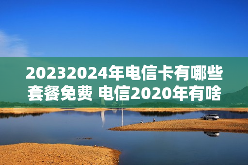 20232024年电信卡有哪些套餐免费 电信2020年有啥套餐