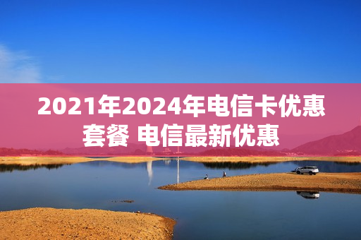 2021年2024年电信卡优惠套餐 电信最新优惠