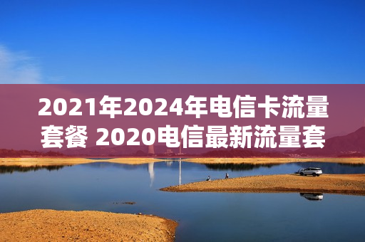2021年2024年电信卡流量套餐 2020电信最新流量套餐一览表