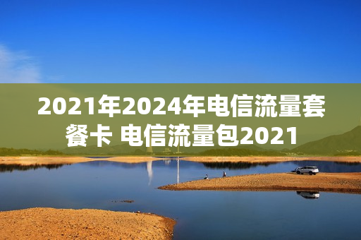 2021年2024年电信流量套餐卡 电信流量包2021