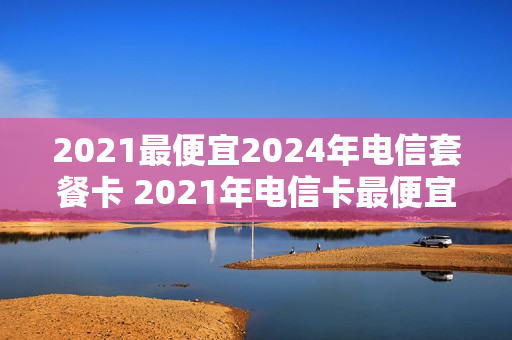 2021最便宜2024年电信套餐卡 2021年电信卡最便宜的套餐