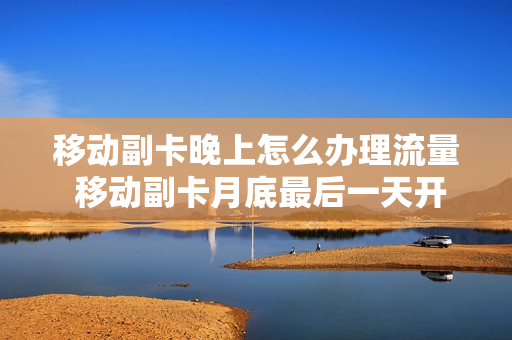 移动副卡晚上怎么办理流量 移动副卡月底最后一天开怎么收费