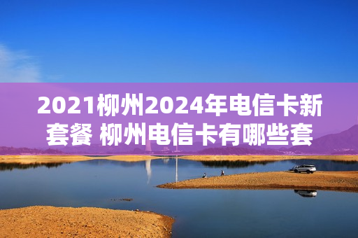 2021柳州2024年电信卡新套餐 柳州电信卡有哪些套餐