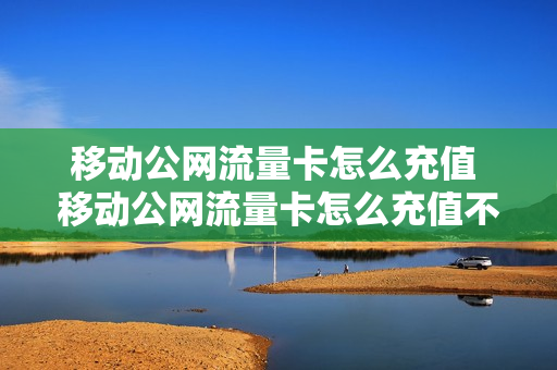 移动公网流量卡怎么充值 移动公网流量卡怎么充值不了