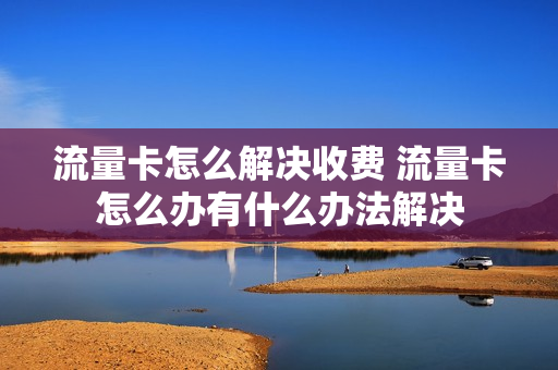 流量卡怎么解决收费 流量卡怎么办有什么办法解决