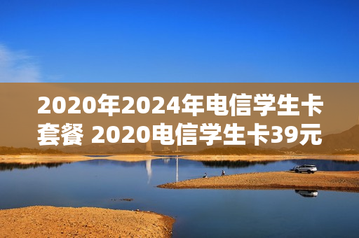 2020年2024年电信学生卡套餐 2020电信学生卡39元套餐