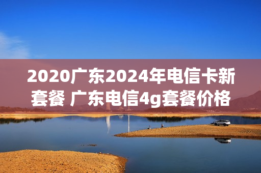 2020广东2024年电信卡新套餐 广东电信4g套餐价格表2021