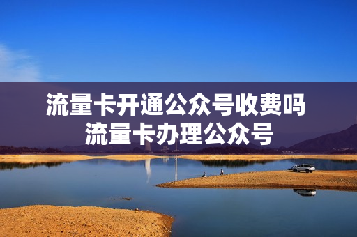 流量卡开通公众号收费吗 流量卡办理公众号
