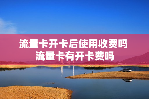 流量卡开卡后使用收费吗 流量卡有开卡费吗