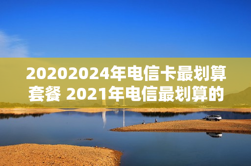 20202024年电信卡最划算套餐 2021年电信最划算的套餐
