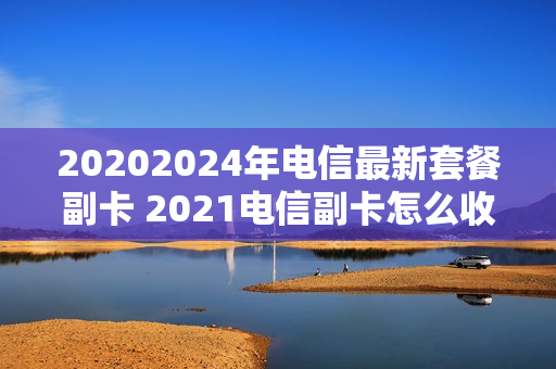 20202024年电信最新套餐副卡 2021电信副卡怎么收费