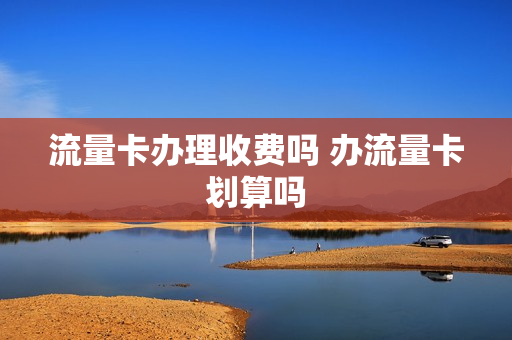 流量卡办理收费吗 办流量卡划算吗