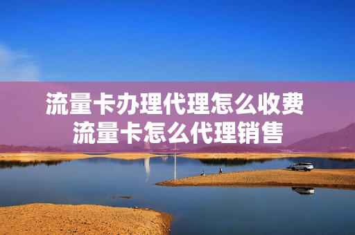 流量卡办理代理怎么收费 流量卡怎么代理销售
