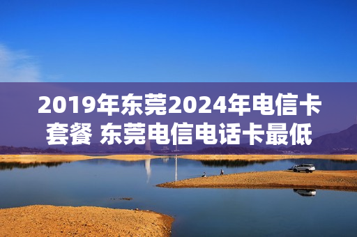 2019年东莞2024年电信卡套餐 东莞电信电话卡最低套餐