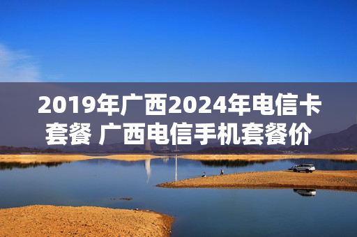 2019年广西2024年电信卡套餐 广西电信手机套餐价格表2021