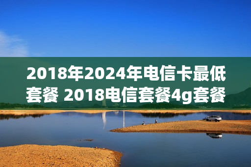 2018年2024年电信卡最低套餐 2018电信套餐4g套餐表