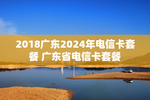 2018广东2024年电信卡套餐 广东省电信卡套餐