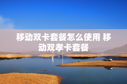 移动双卡套餐怎么使用 移动双孝卡套餐