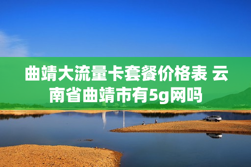 曲靖大流量卡套餐价格表 云南省曲靖市有5g网吗