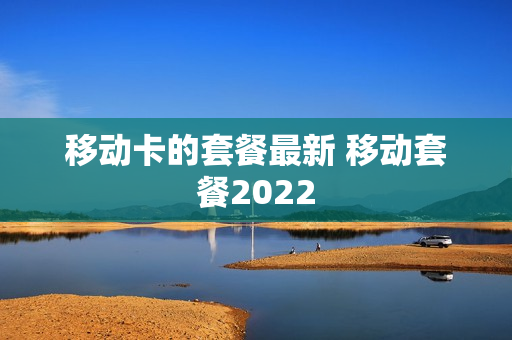 移动卡的套餐最新 移动套餐2022