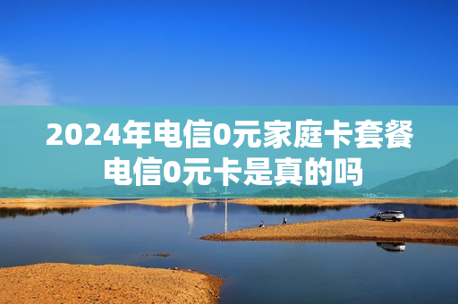2024年电信0元家庭卡套餐 电信0元卡是真的吗