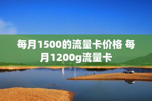 每月1500的流量卡价格 每月1200g流量卡