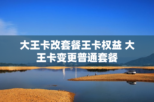 大王卡改套餐王卡权益 大王卡变更普通套餐