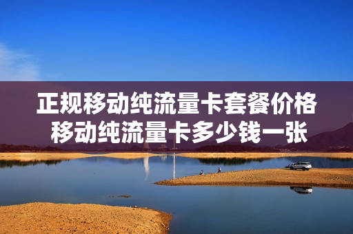 正规移动纯流量卡套餐价格 移动纯流量卡多少钱一张