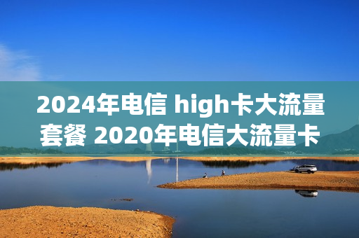 2024年电信 high卡大流量套餐 2020年电信大流量卡