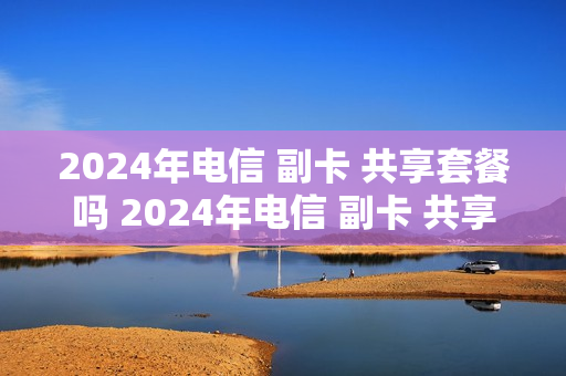 2024年电信 副卡 共享套餐吗 2024年电信 副卡 共享套餐吗怎么收费