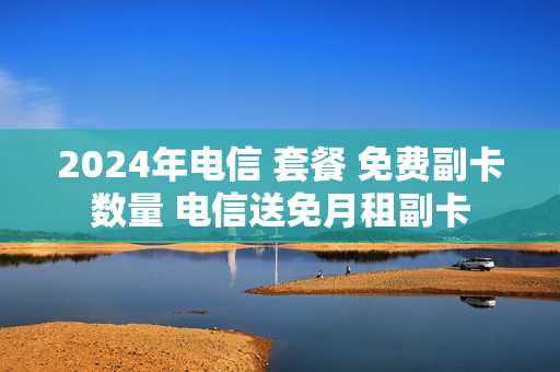 2024年电信 套餐 免费副卡数量 电信送免月租副卡