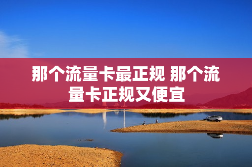 那个流量卡最正规 那个流量卡正规又便宜
