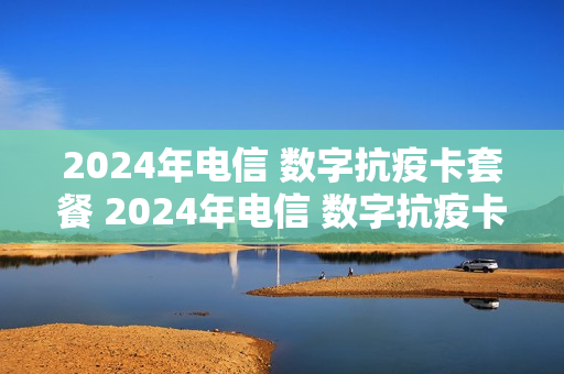 2024年电信 数字抗疫卡套餐 2024年电信 数字抗疫卡套餐还能用吗
