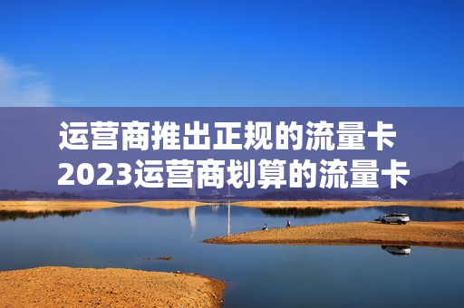 运营商推出正规的流量卡 2023运营商划算的流量卡