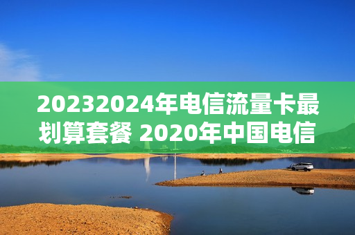 20232024年电信流量卡最划算套餐 2020年中国电信流量套餐