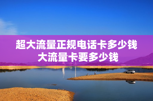 超大流量正规电话卡多少钱 大流量卡要多少钱