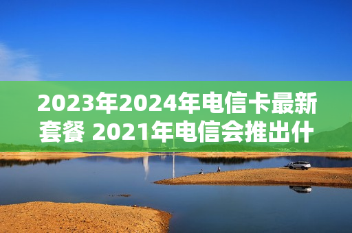 2023年2024年电信卡最新套餐 2021年电信会推出什么套餐