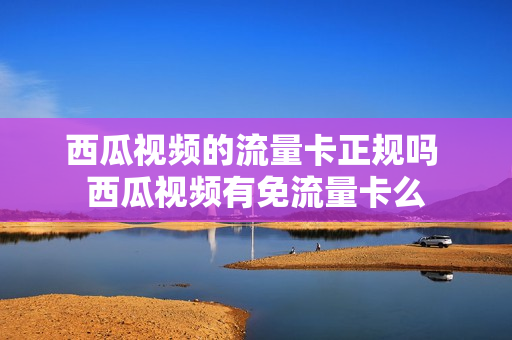 西瓜视频的流量卡正规吗 西瓜视频有免流量卡么