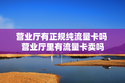 营业厅有正规纯流量卡吗 营业厅里有流量卡卖吗