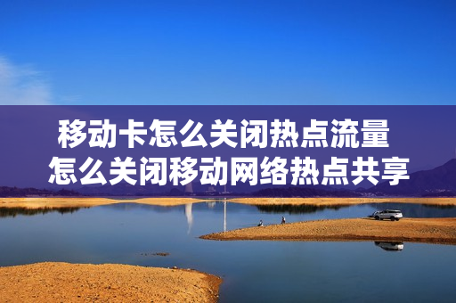 移动卡怎么关闭热点流量 怎么关闭移动网络热点共享