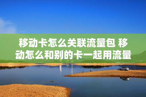 移动卡怎么关联流量包 移动怎么和别的卡一起用流量