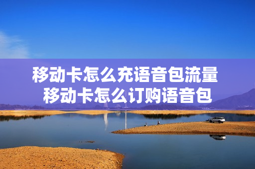 移动卡怎么充语音包流量 移动卡怎么订购语音包