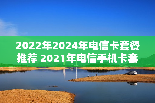 2022年2024年电信卡套餐推荐 2021年电信手机卡套餐