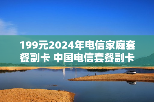 199元2024年电信家庭套餐副卡 中国电信套餐副卡