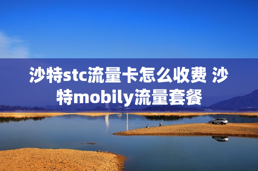 沙特stc流量卡怎么收费 沙特mobily流量套餐