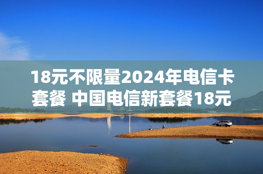 18元不限量2024年电信卡套餐 中国电信新套餐18元
