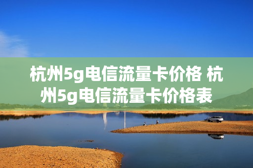 杭州5g电信流量卡价格 杭州5g电信流量卡价格表